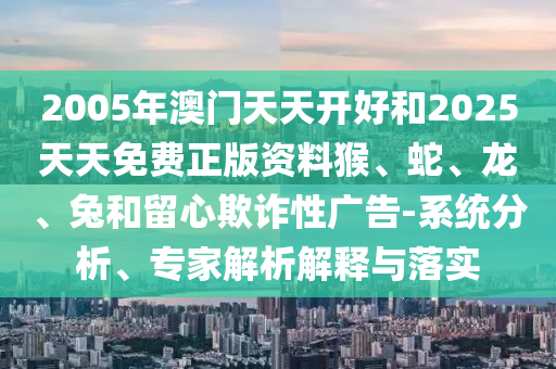2005年澳门天天开好和2025天天免费正版资料猴、蛇、龙、兔和留心欺诈性广告-系统分析、专家解析解释与落实